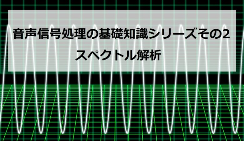 【スペクトル解析】音声信号処理の基礎知識シリーズその2